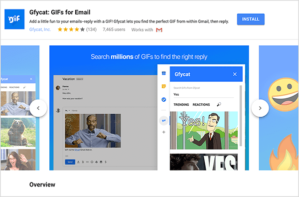Tai yra „Gmail“ priedo „Gfycat: GIFs for Email“ ekrano kopija. Viršutiniame kairiajame antraštės kampe yra „Gfycat“ logotipas, kuris yra mėlynas kvadratas su užrašu „gif“ baltame putojančiame tekste. Po priedo pavadinimu yra tekstas „Pridėkite šiek tiek malonumo prie savo el. Laiškų - atsakykite su GIF! „Gfycat“ leidžia jums rasti geriausią „GIF“ iš „Gmail“, tada atsakyti “. Priedo vidutinis įvertinimas yra 4 iš 5 žvaigždžių. Jame yra 7 465 vartotojai. Dešinėje antraštės pusėje yra mėlynas mygtukas, pažymėtas diegti. Vaizdų, rodančių, kaip veikia „Gfycat“, slankiklis rodomas po antrašte. Šioje ekrano kopijoje rodomas slankiklio vaizdas yra mėlynos spalvos. Viršuje baltas tekstas sako „Ieškokite milijonų GIF, kad rastumėte tinkamą atsakymą“. Iššokantis GIF pasirinkimo įrankis rodomas virš pilkos spalvos el. Laiško. Šis įrankis rodo GIF, atitinkančius paieškos terminą „Taip“ ir kuriame yra baltojo žmogaus animacinis filmukas su verslo kostiumu, nurodantis ir sakantis - Taip! Kitas GIF įrankyje dažniausiai apkarpomas iš rodinio, tačiau slinkties juosta rodo, kad galite slinkti per paieškos sąrašą rezultatus.