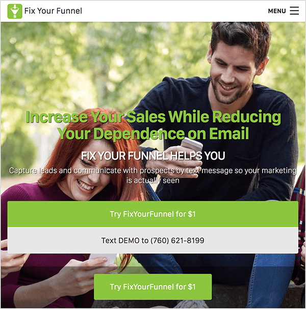 Tai „Fix Your Funnel“ svetainės ekrano kopija. Viršuje eina naršymo juosta su baltu fonu. Viršuje kairėje šalia įmonės pavadinimo juodu tekstu rodomas „Fix Your Funnel“ logotipas. Logotipas yra žalias kvadratas su balta piltuvo iliustracija. Dešinėje yra mėsainių meniu. Svetainės fone yra nuotrauka, kurioje balta moteris ir baltas vyras saulėtą dieną sėdi lauke tarp medžių ir žiūri į savo išmaniuosius telefonus. Moteris šypsosi. Ji turi ilgus raudonus plaukus ir dėvi purpurinius marškinėlius iš kaklo. Vyras taip pat šypsosi. Jis turi trumpus, tamsiai rudus plaukus ir trumpą, tamsiai rudą barzdą. Jis vilki juodus, ilgomis rankovėmis marškinėlius ir džinsus. Virš nuotraukos yra žalio teksto antraštė, kurioje sakoma: „Padidinkite savo pardavimus, sumažindami priklausomybę nuo el. Pašto“. Po antrašte yra paantraštė baltu tekstu „Pataisykite piltuvą“. Tada mažesnis baltas tekstas sako: „Užfiksuok potencialius klientus ir bendrauk su propektais teksto žinute, kad tavo rinkodara būtų matoma“. Po šiuo tekstu yra du platūs mygtukai. Žalias mygtukas su baltu tekstu sako: „Išbandykite„ FixYourFunnel “už 1 USD“. Šviesiai pilkas mygtukas su juodu tekstu sako: „Siųskite DEMO numerį (760) 621-8199“. Po šiais plačiais mygtukais yra siauresnis žalias mygtukas su baltu tekstu, kuriame taip pat sakoma: „Išbandykite„ FixYourFunnel “už 1 USD“. Oli Billsonas sako, kad naudodamiesi „Fix Your Funnel with Infusionsoft“ galite automatizuoti tekstinius pranešimus savo telefono kanalo sistemoje.